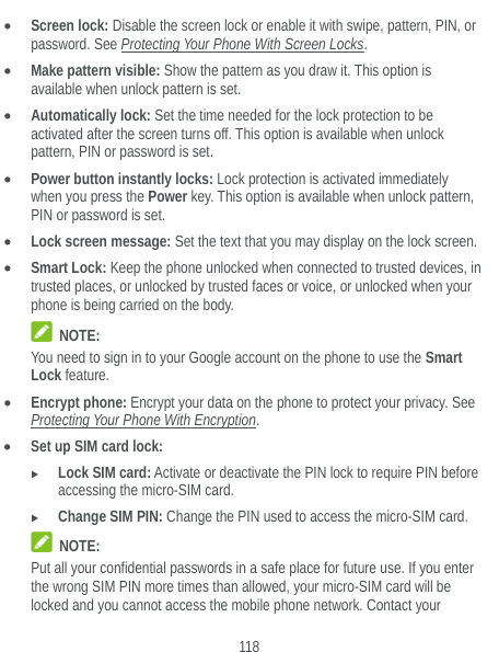  118  Screen lock: Disable the screen lock or enable it with swipe, pattern, PIN, or password. See Protecting Your Phone With Screen Locks.  Make pattern visible: Show the pattern as you draw it. This option is available when unlock pattern is set.  Automatically lock: Set the time needed for the lock protection to be activated after the screen turns off. This option is available when unlock pattern, PIN or password is set.  Power button instantly locks: Lock protection is activated immediately when you press the Power key. This option is available when unlock pattern, PIN or password is set.  Lock screen message: Set the text that you may display on the lock screen.  Smart Lock: Keep the phone unlocked when connected to trusted devices, in trusted places, or unlocked by trusted faces or voice, or unlocked when your phone is being carried on the body.  NOTE: You need to sign in to your Google account on the phone to use the Smart Lock feature.  Encrypt phone: Encrypt your data on the phone to protect your privacy. See Protecting Your Phone With Encryption.  Set up SIM card lock:   Lock SIM card: Activate or deactivate the PIN lock to require PIN before accessing the micro-SIM card.  Change SIM PIN: Change the PIN used to access the micro-SIM card.  NOTE: Put all your confidential passwords in a safe place for future use. If you enter the wrong SIM PIN more times than allowed, your micro-SIM card will be locked and you cannot access the mobile phone network. Contact your 