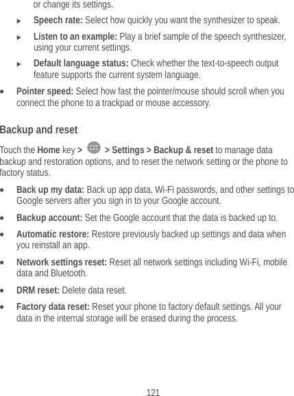  121 or change its settings.  Speech rate: Select how quickly you want the synthesizer to speak.  Listen to an example: Play a brief sample of the speech synthesizer, using your current settings.  Default language status: Check whether the text-to-speech output feature supports the current system language.  Pointer speed: Select how fast the pointer/mouse should scroll when you connect the phone to a trackpad or mouse accessory. Backup and reset Touch the Home key &gt;   &gt; Settings &gt; Backup &amp; reset to manage data backup and restoration options, and to reset the network setting or the phone to factory status.  Back up my data: Back up app data, Wi-Fi passwords, and other settings to Google servers after you sign in to your Google account.  Backup account: Set the Google account that the data is backed up to.  Automatic restore: Restore previously backed up settings and data when you reinstall an app.  Network settings reset: Reset all network settings including Wi-Fi, mobile data and Bluetooth.  DRM reset: Delete data reset.  Factory data reset: Reset your phone to factory default settings. All your data in the internal storage will be erased during the process. 