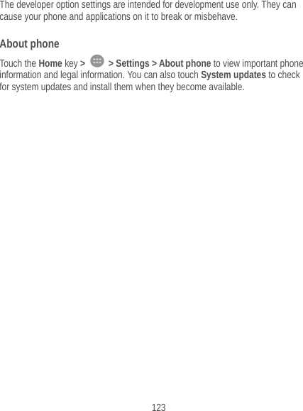  123 The developer option settings are intended for development use only. They can cause your phone and applications on it to break or misbehave. About phone Touch the Home key &gt;   &gt; Settings &gt; About phone to view important phone information and legal information. You can also touch System updates to check for system updates and install them when they become available.      