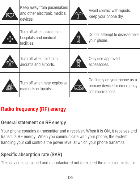  129  Keep away from pacemakers and other electronic medical devices.  Avoid contact with liquids. Keep your phone dry.  Turn off when asked to in hospitals and medical facilities.  Do not attempt to disassemble your phone.  Turn off when told to in aircrafts and airports.  Only use approved accessories.  Turn off when near explosive materials or liquids.  Don’t rely on your phone as a primary device for emergency communications.  Radio frequency (RF) energy General statement on RF energy Your phone contains a transmitter and a receiver. When it is ON, it receives and transmits RF energy. When you communicate with your phone, the system handling your call controls the power level at which your phone transmits. Specific absorption rate (SAR) This device is designed and manufactured not to exceed the emission limits for 