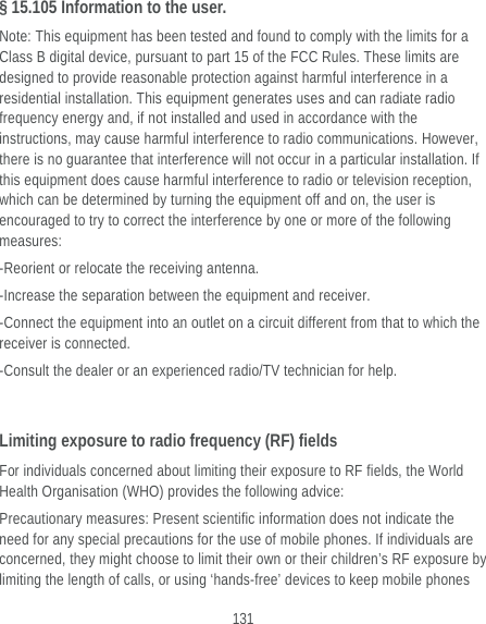  131 § 15.105 Information to the user. Note: This equipment has been tested and found to comply with the limits for a Class B digital device, pursuant to part 15 of the FCC Rules. These limits are designed to provide reasonable protection against harmful interference in a residential installation. This equipment generates uses and can radiate radio frequency energy and, if not installed and used in accordance with the instructions, may cause harmful interference to radio communications. However, there is no guarantee that interference will not occur in a particular installation. If this equipment does cause harmful interference to radio or television reception, which can be determined by turning the equipment off and on, the user is encouraged to try to correct the interference by one or more of the following measures: -Reorient or relocate the receiving antenna. -Increase the separation between the equipment and receiver. -Connect the equipment into an outlet on a circuit different from that to which the receiver is connected. -Consult the dealer or an experienced radio/TV technician for help.  Limiting exposure to radio frequency (RF) fields For individuals concerned about limiting their exposure to RF fields, the World Health Organisation (WHO) provides the following advice: Precautionary measures: Present scientific information does not indicate the need for any special precautions for the use of mobile phones. If individuals are concerned, they might choose to limit their own or their children’s RF exposure by limiting the length of calls, or using ‘hands-free’ devices to keep mobile phones 