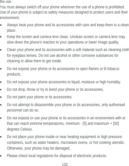  133 the use. You must always switch off your phone wherever the use of a phone is prohibited. Use of your phone is subject to safety measures designed to protect users and their environment.  Always treat your phone and its accessories with care and keep them in a clean place.  Keep the screen and camera lens clean. Unclean screen or camera lens may slow down the phone&apos;s reaction to your operations or lower image quality.  Clean your phone and its accessories with a soft material such as cleaning cloth for eyeglass lenses. Do not use alcohol or other corrosive substances for cleaning or allow them to get inside.  Do not expose your phone or its accessories to open flames or lit tobacco products.  Do not expose your phone accessories to liquid, moisture or high humidity.  Do not drop, throw or try to bend your phone or its accessories.  Do not paint your phone or its accessories.  Do not attempt to disassemble your phone or its accessories, only authorised personnel can do so.  Do not expose or use your phone or its accessories in an environment with or that can reach extreme temperatures, minimum - [5] and maximum + [50] degrees Celsius.  Do not place your phone inside or near heating equipment or high pressure containers, such as water heaters, microwave ovens, or hot cooking utensils. Otherwise, your phone may be damaged.  Please check local regulations for disposal of electronic products. 