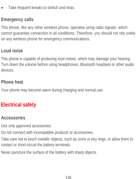  136  Take frequent breaks to stretch and relax. Emergency calls  This phone, like any other wireless phone, operates using radio signals, which cannot guarantee connection in all conditions. Therefore, you should not rely solely on any wireless phone for emergency communications. Loud noise This phone is capable of producing loud noises, which may damage your hearing. Turn down the volume before using headphones, Bluetooth headsets or other audio devices. Phone heat Your phone may become warm during charging and normal use. Electrical safety Accessories Use only approved accessories. Do not connect with incompatible products or accessories. Take care not to touch metallic objects, such as coins or key rings, or allow them to contact or short-circuit the battery terminals. Never puncture the surface of the battery with sharp objects. 