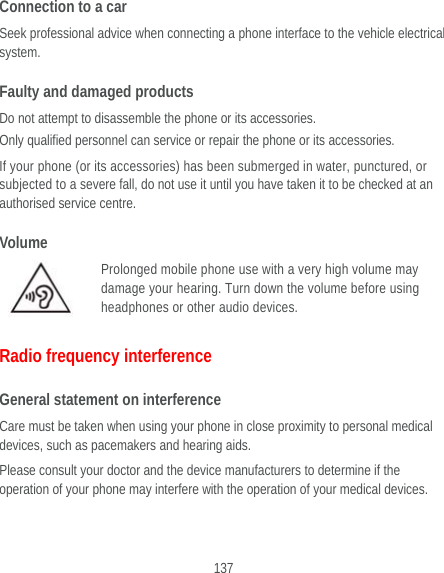  137 Connection to a car Seek professional advice when connecting a phone interface to the vehicle electrical system. Faulty and damaged products Do not attempt to disassemble the phone or its accessories. Only qualified personnel can service or repair the phone or its accessories. If your phone (or its accessories) has been submerged in water, punctured, or subjected to a severe fall, do not use it until you have taken it to be checked at an authorised service centre. Volume Prolonged mobile phone use with a very high volume may damage your hearing. Turn down the volume before using headphones or other audio devices. Radio frequency interference General statement on interference Care must be taken when using your phone in close proximity to personal medical devices, such as pacemakers and hearing aids. Please consult your doctor and the device manufacturers to determine if the operation of your phone may interfere with the operation of your medical devices. 