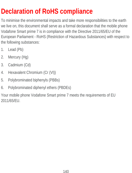  140 Declaration of RoHS compliance To minimise the environmental impacts and take more responsibilities to the earth we live on, this document shall serve as a formal declaration that the mobile phone Vodafone Smart prime 7 is in compliance with the Directive 2011/65/EU of the European Parliament - RoHS (Restriction of Hazardous Substances) with respect to the following substances: 1. Lead (Pb) 2. Mercury (Hg) 3. Cadmium (Cd) 4. Hexavalent Chromium (Cr (VI)) 5. Polybrominated biphenyls (PBBs) 6. Polybrominated diphenyl ethers (PBDEs) Your mobile phone Vodafone Smart prime 7 meets the requirements of EU 2011/65/EU.  