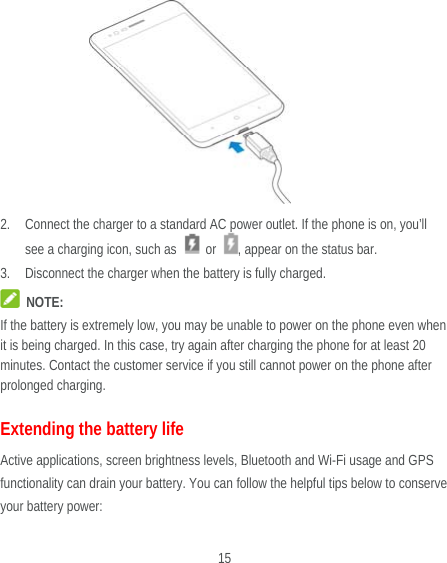  15         2. Connect the charger to a standard AC power outlet. If the phone is on, you’ll see a charging icon, such as   or  , appear on the status bar. 3. Disconnect the charger when the battery is fully charged.  NOTE: If the battery is extremely low, you may be unable to power on the phone even when it is being charged. In this case, try again after charging the phone for at least 20 minutes. Contact the customer service if you still cannot power on the phone after prolonged charging. Extending the battery life Active applications, screen brightness levels, Bluetooth and Wi-Fi usage and GPS functionality can drain your battery. You can follow the helpful tips below to conserve your battery power: 