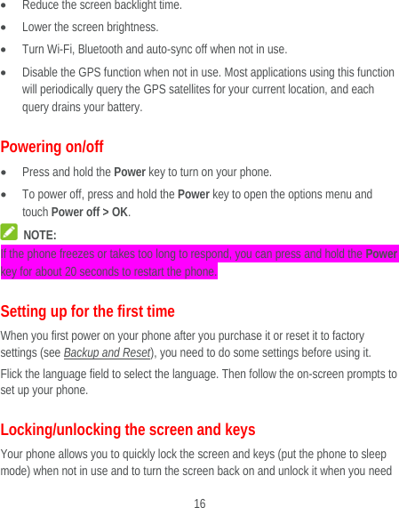  16  Reduce the screen backlight time.  Lower the screen brightness.  Turn Wi-Fi, Bluetooth and auto-sync off when not in use.  Disable the GPS function when not in use. Most applications using this function will periodically query the GPS satellites for your current location, and each query drains your battery. Powering on/off  Press and hold the Power key to turn on your phone.  To power off, press and hold the Power key to open the options menu and touch Power off &gt; OK.  NOTE: If the phone freezes or takes too long to respond, you can press and hold the Power key for about 20 seconds to restart the phone. Setting up for the first time When you first power on your phone after you purchase it or reset it to factory settings (see Backup and Reset), you need to do some settings before using it.   Flick the language field to select the language. Then follow the on-screen prompts to set up your phone. Locking/unlocking the screen and keys Your phone allows you to quickly lock the screen and keys (put the phone to sleep mode) when not in use and to turn the screen back on and unlock it when you need 