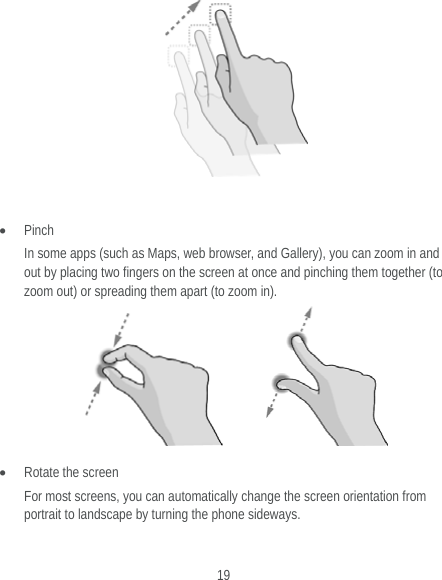  19    Pinch In some apps (such as Maps, web browser, and Gallery), you can zoom in and out by placing two fingers on the screen at once and pinching them together (to zoom out) or spreading them apart (to zoom in).          Rotate the screen For most screens, you can automatically change the screen orientation from portrait to landscape by turning the phone sideways.  