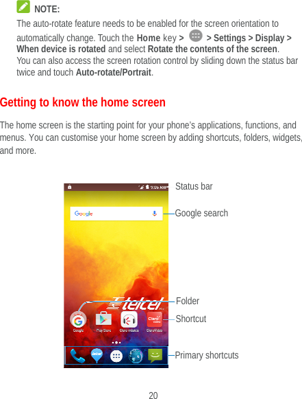  20  NOTE: The auto-rotate feature needs to be enabled for the screen orientation to automatically change. Touch the Home key &gt;   &gt; Settings &gt; Display &gt; When device is rotated and select Rotate the contents of the screen. You can also access the screen rotation control by sliding down the status bar twice and touch Auto-rotate/Portrait. Getting to know the home screen The home screen is the starting point for your phone’s applications, functions, and menus. You can customise your home screen by adding shortcuts, folders, widgets, and more.     Status bar Primary shortcuts Shortcut Folder Google search 