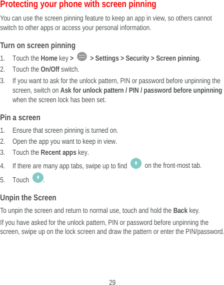  29 Protecting your phone with screen pinning You can use the screen pinning feature to keep an app in view, so others cannot switch to other apps or access your personal information. Turn on screen pinning 1. Touch the Home key &gt;    &gt; Settings &gt; Security &gt; Screen pinning. 2. Touch the On/Off switch. 3. If you want to ask for the unlock pattern, PIN or password before unpinning the screen, switch on Ask for unlock pattern / PIN / password before unpinning when the screen lock has been set. Pin a screen 1. Ensure that screen pinning is turned on. 2. Open the app you want to keep in view. 3. Touch the Recent apps key. 4. If there are many app tabs, swipe up to find    on the front-most tab. 5. Touch  . Unpin the Screen To unpin the screen and return to normal use, touch and hold the Back key. If you have asked for the unlock pattern, PIN or password before unpinning the screen, swipe up on the lock screen and draw the pattern or enter the PIN/password. 