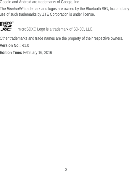  3 Google and Android are trademarks of Google, Inc.   The Bluetooth® trademark and logos are owned by the Bluetooth SIG, Inc. and any use of such trademarks by ZTE Corporation is under license.       microSDXC Logo is a trademark of SD-3C, LLC. Other trademarks and trade names are the property of their respective owners. Version No.: R1.0 Edition Time: February 16, 2016  