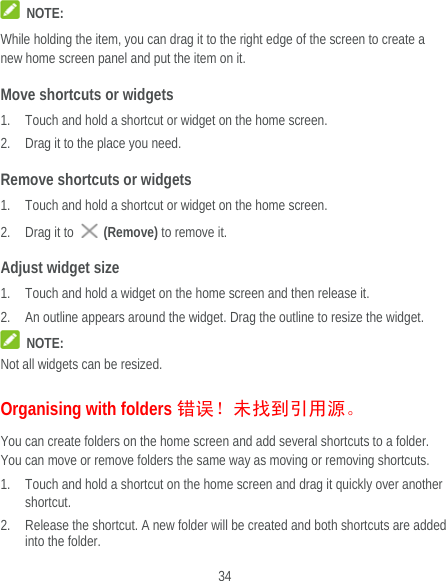  34  NOTE: While holding the item, you can drag it to the right edge of the screen to create a new home screen panel and put the item on it. Move shortcuts or widgets 1. Touch and hold a shortcut or widget on the home screen. 2. Drag it to the place you need. Remove shortcuts or widgets 1. Touch and hold a shortcut or widget on the home screen. 2. Drag it to   (Remove) to remove it. Adjust widget size 1. Touch and hold a widget on the home screen and then release it. 2. An outline appears around the widget. Drag the outline to resize the widget.  NOTE: Not all widgets can be resized. Organising with folders 错误！未找到引用源。 You can create folders on the home screen and add several shortcuts to a folder. You can move or remove folders the same way as moving or removing shortcuts. 1. Touch and hold a shortcut on the home screen and drag it quickly over another shortcut. 2. Release the shortcut. A new folder will be created and both shortcuts are added into the folder. 