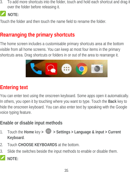  35 3. To add more shortcuts into the folder, touch and hold each shortcut and drag it over the folder before releasing it.  NOTE: Touch the folder and then touch the name field to rename the folder. Rearranging the primary shortcuts The home screen includes a customisable primary shortcuts area at the bottom visible from all home screens. You can keep at most four items in the primary shortcuts area. Drag shortcuts or folders in or out of the area to rearrange it.  Entering text You can enter text using the onscreen keyboard. Some apps open it automatically. In others, you open it by touching where you want to type. Touch the Back key to hide the onscreen keyboard. You can also enter text by speaking with the Google voice typing feature.   Enable or disable input methods 1. Touch the Home key &gt;    &gt; Settings &gt; Language &amp; input &gt; Current Keyboard. 2. Touch CHOOSE KEYBOARDS at the bottom. 3. Slide the switches beside the input methods to enable or disable them.  NOTE: 