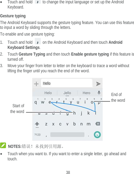  38  Touch and hold    to change the input language or set up the Android Keyboard. Gesture typing The Android Keyboard supports the gesture typing feature. You can use this feature to input a word by sliding through the letters. To enable and use gesture typing: 1. Touch and hold    on the Android Keyboard and then touch Android Keyboard Settings. 2. Touch Gesture Typing and then touch Enable gesture typing if this feature is turned off. 3. Move your finger from letter to letter on the keyboard to trace a word without lifting the finger until you reach the end of the word.   NOTES:错误！未找到引用源。  Touch when you want to. If you want to enter a single letter, go ahead and touch. Start of the word End of the word 