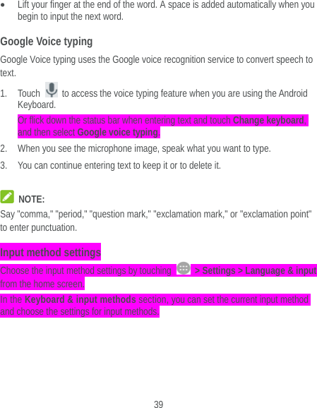  39  Lift your finger at the end of the word. A space is added automatically when you begin to input the next word. Google Voice typing Google Voice typing uses the Google voice recognition service to convert speech to text.  1. Touch    to access the voice typing feature when you are using the Android Keyboard. Or flick down the status bar when entering text and touch Change keyboard, and then select Google voice typing. 2. When you see the microphone image, speak what you want to type. 3. You can continue entering text to keep it or to delete it.   NOTE: Say &quot;comma,&quot; &quot;period,&quot; &quot;question mark,&quot; &quot;exclamation mark,&quot; or &quot;exclamation point&quot; to enter punctuation. Input method settings Choose the input method settings by touching    &gt; Settings &gt; Language &amp; input from the home screen. In the Keyboard &amp; input methods section, you can set the current input method and choose the settings for input methods. 