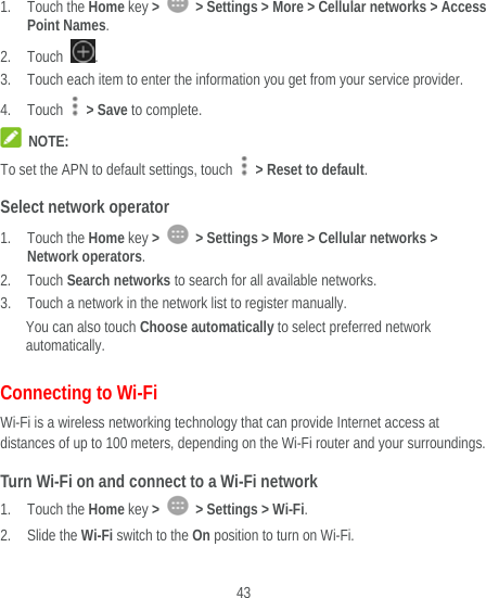  43  1. Touch the Home key &gt;    &gt; Settings &gt; More &gt; Cellular networks &gt; Access Point Names. 2. Touch  . 3. Touch each item to enter the information you get from your service provider. 4. Touch  &gt; Save to complete.  NOTE: To set the APN to default settings, touch    &gt; Reset to default. Select network operator 1. Touch the Home key &gt;    &gt; Settings &gt; More &gt; Cellular networks &gt; Network operators. 2. Touch Search networks to search for all available networks. 3. Touch a network in the network list to register manually. You can also touch Choose automatically to select preferred network automatically. Connecting to Wi-Fi Wi-Fi is a wireless networking technology that can provide Internet access at distances of up to 100 meters, depending on the Wi-Fi router and your surroundings. Turn Wi-Fi on and connect to a Wi-Fi network 1. Touch the Home key &gt;    &gt; Settings &gt; Wi-Fi. 2. Slide the Wi-Fi switch to the On position to turn on Wi-Fi. 