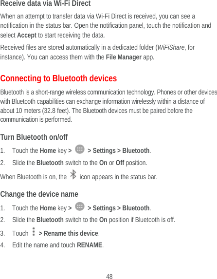  48 Receive data via Wi-Fi Direct When an attempt to transfer data via Wi-Fi Direct is received, you can see a notification in the status bar. Open the notification panel, touch the notification and select Accept to start receiving the data. Received files are stored automatically in a dedicated folder (WiFiShare, for instance). You can access them with the File Manager app. Connecting to Bluetooth devices Bluetooth is a short-range wireless communication technology. Phones or other devices with Bluetooth capabilities can exchange information wirelessly within a distance of about 10 meters (32.8 feet). The Bluetooth devices must be paired before the communication is performed. Turn Bluetooth on/off 1. Touch the Home key &gt;    &gt; Settings &gt; Bluetooth. 2. Slide the Bluetooth switch to the On or Off position. When Bluetooth is on, the    icon appears in the status bar.   Change the device name 1. Touch the Home key &gt;    &gt; Settings &gt; Bluetooth. 2. Slide the Bluetooth switch to the On position if Bluetooth is off. 3. Touch    &gt; Rename this device. 4. Edit the name and touch RENAME. 