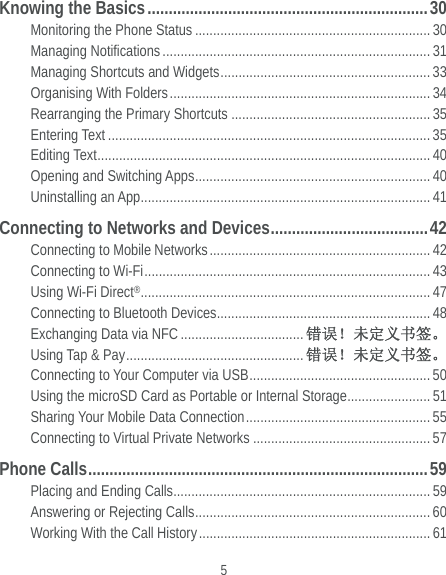  5 Knowing the Basics .................................................................. 30 Monitoring the Phone Status ................................................................. 30 Managing Notifications .......................................................................... 31 Managing Shortcuts and Widgets ..........................................................  33 Organising With Folders ........................................................................ 34 Rearranging the Primary Shortcuts ....................................................... 35 Entering Text ......................................................................................... 35 Editing Text ............................................................................................ 40 Opening and Switching Apps ................................................................. 40 Uninstalling an App ................................................................................ 41 Connecting to Networks and Devices ..................................... 42 Connecting to Mobile Networks ............................................................. 42 Connecting to Wi-Fi ...............................................................................  43 Using Wi-Fi Direct® ................................................................................ 47 Connecting to Bluetooth Devices ........................................................... 48 Exchanging Data via NFC .................................. 错误！未定义书签。 Using Tap &amp; Pay ................................................. 错误！未定义书签。 Connecting to Your Computer via USB .................................................. 50 Using the microSD Card as Portable or Internal Storage ....................... 51 Sharing Your Mobile Data Connection ................................................... 55 Connecting to Virtual Private Networks ................................................. 57 Phone Calls ................................................................................ 59 Placing and Ending Calls ....................................................................... 59 Answering or Rejecting Calls ................................................................. 60 Working With the Call History ................................................................ 61 