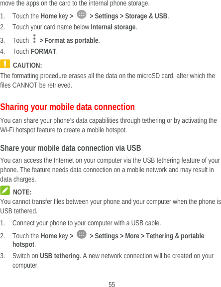  55 move the apps on the card to the internal phone storage. 1. Touch the Home key &gt;    &gt; Settings &gt; Storage &amp; USB. 2. Touch your card name below Internal storage. 3. Touch   &gt; Format as portable. 4. Touch FORMAT.  CAUTION: The formatting procedure erases all the data on the microSD card, after which the files CANNOT be retrieved. Sharing your mobile data connection You can share your phone’s data capabilities through tethering or by activating the Wi-Fi hotspot feature to create a mobile hotspot.   Share your mobile data connection via USB You can access the Internet on your computer via the USB tethering feature of your phone. The feature needs data connection on a mobile network and may result in data charges.    NOTE: You cannot transfer files between your phone and your computer when the phone is USB tethered. 1. Connect your phone to your computer with a USB cable.   2. Touch the Home key &gt;    &gt; Settings &gt; More &gt; Tethering &amp; portable hotspot. 3. Switch on USB tethering. A new network connection will be created on your computer. 