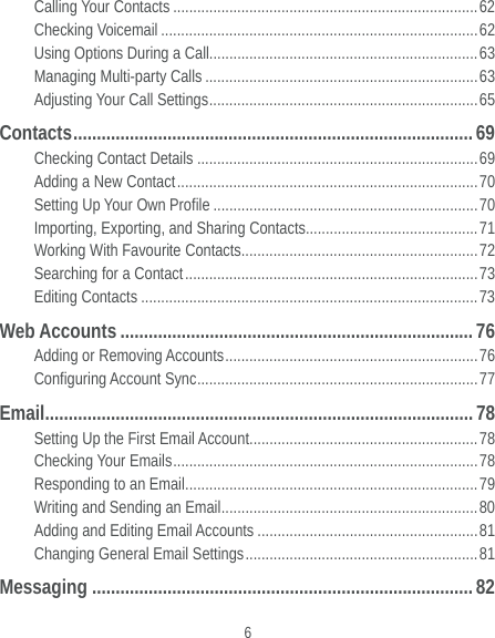  6 Calling Your Contacts ............................................................................ 62 Checking Voicemail ............................................................................... 62 Using Options During a Call................................................................... 63 Managing Multi-party Calls .................................................................... 63 Adjusting Your Call Settings ................................................................... 65 Contacts ..................................................................................... 69  Checking Contact Details ...................................................................... 69 Adding a New Contact ........................................................................... 70 Setting Up Your Own Profile .................................................................. 70 Importing, Exporting, and Sharing Contacts ........................................... 71 Working With Favourite Contacts ........................................................... 72 Searching for a Contact ......................................................................... 73 Editing Contacts .................................................................................... 73 Web Accounts ........................................................................... 76 Adding or Removing Accounts ............................................................... 76 Configuring Account Sync ......................................................................  77 Email ........................................................................................... 78 Setting Up the First Email Account......................................................... 78 Checking Your Emails ............................................................................ 78 Responding to an Email ......................................................................... 79 Writing and Sending an Email ................................................................ 80 Adding and Editing Email Accounts ....................................................... 81 Changing General Email Settings .......................................................... 81 Messaging ................................................................................. 82 