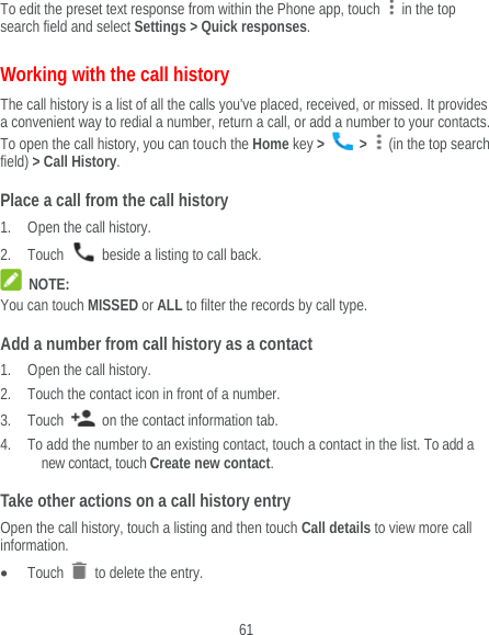  61 To edit the preset text response from within the Phone app, touch    in the top search field and select Settings &gt; Quick responses. Working with the call history The call history is a list of all the calls you&apos;ve placed, received, or missed. It provides a convenient way to redial a number, return a call, or add a number to your contacts. To open the call history, you can touch the Home key &gt;   &gt;    (in the top search field) &gt; Call History. Place a call from the call history 1. Open the call history. 2. Touch    beside a listing to call back.  NOTE: You can touch MISSED or ALL to filter the records by call type. Add a number from call history as a contact 1. Open the call history. 2. Touch the contact icon in front of a number. 3. Touch    on the contact information tab. 4. To add the number to an existing contact, touch a contact in the list. To add a new contact, touch Create new contact. Take other actions on a call history entry Open the call history, touch a listing and then touch Call details to view more call information.  Touch   to delete the entry. 