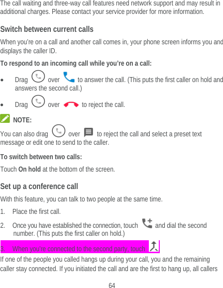  64 The call waiting and three-way call features need network support and may result in additional charges. Please contact your service provider for more information. Switch between current calls When you’re on a call and another call comes in, your phone screen informs you and displays the caller ID. To respond to an incoming call while you’re on a call:  Drag   over    to answer the call. (This puts the first caller on hold and answers the second call.)  Drag   over    to reject the call.  NOTE: You can also drag   over    to reject the call and select a preset text message or edit one to send to the caller. To switch between two calls: Touch On hold at the bottom of the screen. Set up a conference call With this feature, you can talk to two people at the same time.   1. Place the first call. 2. Once you have established the connection, touch    and dial the second number. (This puts the first caller on hold.) 3. When you’re connected to the second party, touch  . If one of the people you called hangs up during your call, you and the remaining caller stay connected. If you initiated the call and are the first to hang up, all callers 