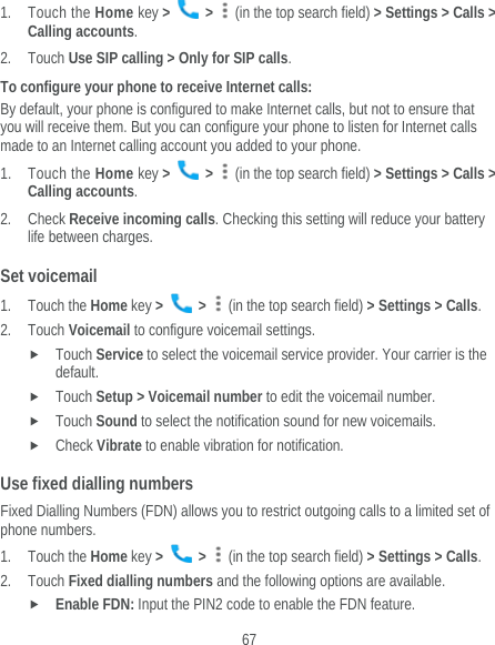  67 1. Touch the Home key &gt;   &gt;    (in the top search field) &gt; Settings &gt; Calls &gt; Calling accounts. 2. Touch Use SIP calling &gt; Only for SIP calls. To configure your phone to receive Internet calls: By default, your phone is configured to make Internet calls, but not to ensure that you will receive them. But you can configure your phone to listen for Internet calls made to an Internet calling account you added to your phone. 1. Touch the Home key &gt;   &gt;    (in the top search field) &gt; Settings &gt; Calls &gt; Calling accounts. 2. Check Receive incoming calls. Checking this setting will reduce your battery life between charges. Set voicemail 1. Touch the Home key &gt;   &gt;    (in the top search field) &gt; Settings &gt; Calls. 2. Touch Voicemail to configure voicemail settings.  Touch Service to select the voicemail service provider. Your carrier is the default.    Touch Setup &gt; Voicemail number to edit the voicemail number.  Touch Sound to select the notification sound for new voicemails.  Check Vibrate to enable vibration for notification. Use fixed dialling numbers Fixed Dialling Numbers (FDN) allows you to restrict outgoing calls to a limited set of phone numbers. 1. Touch the Home key &gt;   &gt;    (in the top search field) &gt; Settings &gt; Calls. 2. Touch Fixed dialling numbers and the following options are available.  Enable FDN: Input the PIN2 code to enable the FDN feature. 