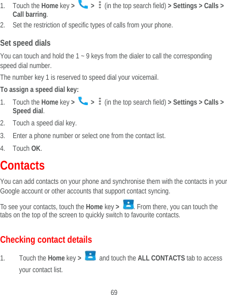  69 1. Touch the Home key &gt;   &gt;    (in the top search field) &gt; Settings &gt; Calls &gt;   Call barring. 2. Set the restriction of specific types of calls from your phone. Set speed dials You can touch and hold the 1 ~ 9 keys from the dialer to call the corresponding speed dial number. The number key 1 is reserved to speed dial your voicemail. To assign a speed dial key: 1. Touch the Home key &gt;   &gt;    (in the top search field) &gt; Settings &gt; Calls &gt; Speed dial. 2. Touch a speed dial key. 3. Enter a phone number or select one from the contact list. 4. Touch OK. Contacts You can add contacts on your phone and synchronise them with the contacts in your Google account or other accounts that support contact syncing. To see your contacts, touch the Home key &gt;  . From there, you can touch the tabs on the top of the screen to quickly switch to favourite contacts. Checking contact details 1. Touch the Home key &gt;   and touch the ALL CONTACTS tab to access your contact list. 