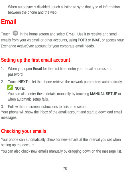  78 When auto-sync is disabled, touch a listing to sync that type of information between the phone and the web. Email Touch    in the home screen and select Email. Use it to receive and send emails from your webmail or other accounts, using POP3 or IMAP, or access your Exchange ActiveSync account for your corporate email needs. Setting up the first email account 1. When you open Email for the first time, enter your email address and password. 2. Touch NEXT to let the phone retrieve the network parameters automatically.  NOTE: You can also enter these details manually by touching MANUAL SETUP or when automatic setup fails. 3. Follow the on-screen instructions to finish the setup. Your phone will show the inbox of the email account and start to download email messages. Checking your emails Your phone can automatically check for new emails at the interval you set when setting up the account.   You can also check new emails manually by dragging down on the message list. 