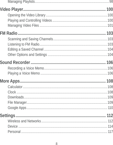  8 Managing Playlists ................................................................................. 98 Video Player ............................................................................. 100 Opening the Video Library ................................................................... 100 Playing and Controlling Videos ............................................................ 100 Managing Video Files .......................................................................... 101 FM Radio .................................................................................. 103 Scanning and Saving Channels ........................................................... 103 Listening to FM Radio .......................................................................... 103 Editing a Saved Channel ..................................................................... 104 Other Options and Settings ................................................................. 104 Sound Recorder ...................................................................... 106 Recording a Voice Memo .....................................................................  106 Playing a Voice Memo ......................................................................... 106 More Apps ................................................................................ 108 Calculator ............................................................................................ 108 Clock ................................................................................................... 108 Downloads ...........................................................................................  109 File Manager........................................................................................ 109 Google Apps ........................................................................................  110 Settings ....................................................................................  112 Wireless and Networks ........................................................................ 112 Device ................................................................................................. 114 Personal .............................................................................................. 117 
