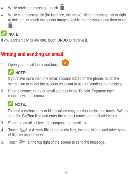 80  While reading a message, touch  .  While in a message list (for instance, the Inbox), slide a message left or right to delete it, or touch the sender images beside the messages and then touch .  NOTE: If you accidentally delete one, touch UNDO to retrieve it. Writing and sending an email 1. Open your email Inbox and touch  .  NOTE: If you have more than one email account added on the phone, touch the sender line to select the account you want to use for sending the message. 2. Enter a contact name or email address in the To field. Separate each recipient with a comma.    NOTE: To send a carbon copy or blind carbon copy to other recipients, touch   to open the Cc/Bcc field and enter the contact names or email addresses. 3. Enter the email subject and compose the email text. 4. Touch   &gt; Attach file to add audio files, images, videos and other types of files as attachments. 5. Touch   at the top right of the screen to send the message. 