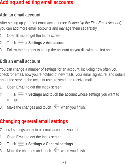  81 Adding and editing email accounts Add an email account After setting up your first email account (see Setting Up the First Email Account), you can add more email accounts and manage them separately. 1. Open Email to get the Inbox screen. 2. Touch   &gt; Settings &gt; Add account. 3. Follow the prompts to set up the account as you did with the first one. Edit an email account You can change a number of settings for an account, including how often you check for email, how you’re notified of new mails, your email signature, and details about the servers the account uses to send and receive mails. 1. Open Email to get the Inbox screen. 2. Touch   &gt; Settings and touch the account whose settings you want to change. 3. Make the changes and touch    when you finish. Changing general email settings General settings apply to all email accounts you add. 1. Open Email to get the Inbox screen. 2. Touch   &gt; Settings &gt; General settings. 3. Make the changes and touch    when you finish. 