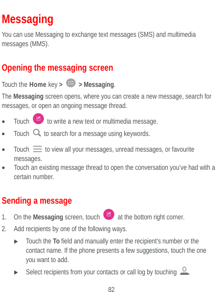  82 Messaging You can use Messaging to exchange text messages (SMS) and multimedia messages (MMS). Opening the messaging screen Touch the Home key &gt;   &gt; Messaging. The Messaging screen opens, where you can create a new message, search for messages, or open an ongoing message thread.  Touch    to write a new text or multimedia message.  Touch    to search for a message using keywords.  Touch    to view all your messages, unread messages, or favourite messages.  Touch an existing message thread to open the conversation you’ve had with a certain number.   Sending a message 1. On the Messaging screen, touch    at the bottom right corner. 2. Add recipients by one of the following ways.  Touch the To field and manually enter the recipient’s number or the contact name. If the phone presents a few suggestions, touch the one you want to add.  Select recipients from your contacts or call log by touching  . 