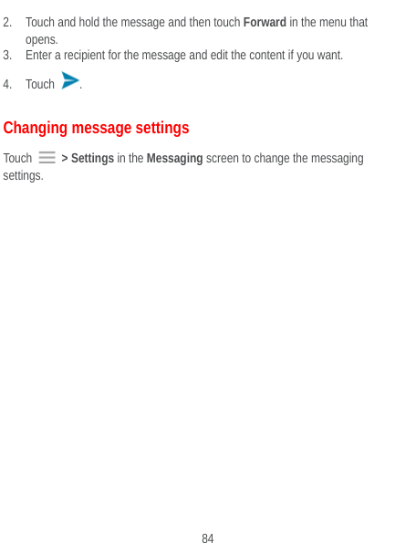  84 2. Touch and hold the message and then touch Forward in the menu that opens. 3. Enter a recipient for the message and edit the content if you want. 4. Touch  . Changing message settings Touch   &gt; Settings in the Messaging screen to change the messaging settings. 