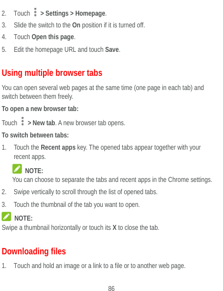  86 2. Touch   &gt; Settings &gt; Homepage. 3. Slide the switch to the On position if it is turned off. 4. Touch Open this page.  5. Edit the homepage URL and touch Save. Using multiple browser tabs You can open several web pages at the same time (one page in each tab) and switch between them freely. To open a new browser tab: Touch   &gt; New tab. A new browser tab opens. To switch between tabs: 1. Touch the Recent apps key. The opened tabs appear together with your recent apps.  NOTE: You can choose to separate the tabs and recent apps in the Chrome settings. 2. Swipe vertically to scroll through the list of opened tabs. 3. Touch the thumbnail of the tab you want to open.  NOTE: Swipe a thumbnail horizontally or touch its X to close the tab. Downloading files 1. Touch and hold an image or a link to a file or to another web page.   