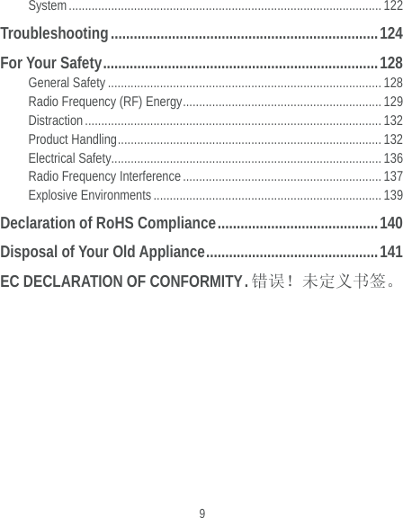  9 System ................................................................................................ 122 Troubleshooting ...................................................................... 124 For Your Safety ........................................................................ 128 General Safety .................................................................................... 128 Radio Frequency (RF) Energy ............................................................. 129 Distraction ........................................................................................... 132 Product Handling .................................................................................  132 Electrical Safety................................................................................... 136 Radio Frequency Interference ............................................................. 137 Explosive Environments ...................................................................... 139 Declaration of RoHS Compliance .......................................... 140 Disposal of Your Old Appliance ............................................. 141 EC DECLARATION OF CONFORMITY . 错误！未定义书签。 