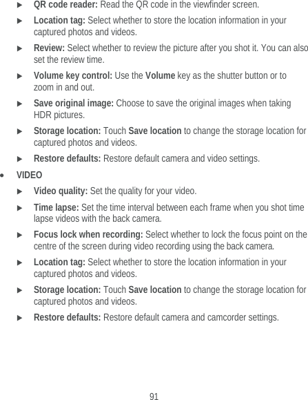  91  QR code reader: Read the QR code in the viewfinder screen.  Location tag: Select whether to store the location information in your captured photos and videos.  Review: Select whether to review the picture after you shot it. You can also set the review time.  Volume key control: Use the Volume key as the shutter button or to zoom in and out.  Save original image: Choose to save the original images when taking HDR pictures.  Storage location: Touch Save location to change the storage location for captured photos and videos.  Restore defaults: Restore default camera and video settings.  VIDEO  Video quality: Set the quality for your video.  Time lapse: Set the time interval between each frame when you shot time lapse videos with the back camera.  Focus lock when recording: Select whether to lock the focus point on the centre of the screen during video recording using the back camera.  Location tag: Select whether to store the location information in your captured photos and videos.  Storage location: Touch Save location to change the storage location for captured photos and videos.  Restore defaults: Restore default camera and camcorder settings. 