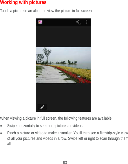  93 Working with pictures Touch a picture in an album to view the picture in full screen.    When viewing a picture in full screen, the following features are available.  Swipe horizontally to see more pictures or videos.  Pinch a picture or video to make it smaller. You&apos;ll then see a filmstrip-style view of all your pictures and videos in a row. Swipe left or right to scan through them all.  