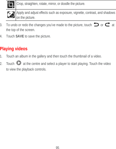 95  Crop, straighten, rotate, mirror, or doodle the picture.  Apply and adjust effects such as exposure, vignette, contrast, and shadows on the picture. 3. To undo or redo the changes you’ve made to the picture, touch   or   at the top of the screen. 4. Touch SAVE to save the picture. Playing videos 1. Touch an album in the gallery and then touch the thumbnail of a video. 2. Touch    at the centre and select a player to start playing. Touch the video to view the playback controls. 