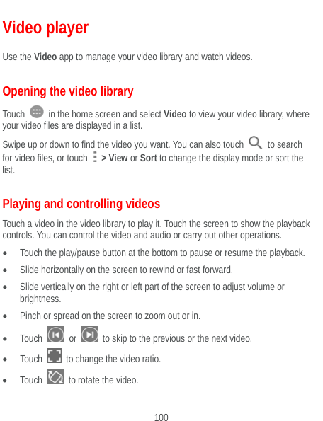  100 Video player Use the Video app to manage your video library and watch videos. Opening the video library Touch    in the home screen and select Video to view your video library, where your video files are displayed in a list. Swipe up or down to find the video you want. You can also touch   to search for video files, or touch   &gt; View or Sort to change the display mode or sort the list. Playing and controlling videos Touch a video in the video library to play it. Touch the screen to show the playback controls. You can control the video and audio or carry out other operations.  Touch the play/pause button at the bottom to pause or resume the playback.  Slide horizontally on the screen to rewind or fast forward.  Slide vertically on the right or left part of the screen to adjust volume or brightness.  Pinch or spread on the screen to zoom out or in.  Touch   or    to skip to the previous or the next video.  Touch    to change the video ratio.  Touch    to rotate the video. 