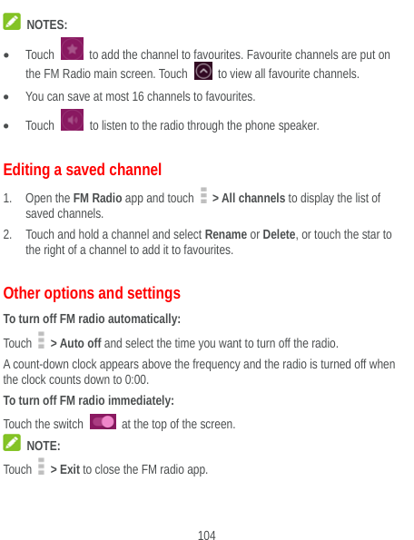  104  NOTES:  Touch    to add the channel to favourites. Favourite channels are put on the FM Radio main screen. Touch    to view all favourite channels.  You can save at most 16 channels to favourites.  Touch    to listen to the radio through the phone speaker. Editing a saved channel 1. Open the FM Radio app and touch   &gt; All channels to display the list of saved channels. 2. Touch and hold a channel and select Rename or Delete, or touch the star to the right of a channel to add it to favourites. Other options and settings To turn off FM radio automatically: Touch   &gt; Auto off and select the time you want to turn off the radio. A count-down clock appears above the frequency and the radio is turned off when the clock counts down to 0:00. To turn off FM radio immediately: Touch the switch    at the top of the screen.  NOTE: Touch   &gt; Exit to close the FM radio app.  