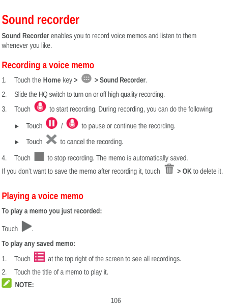  106 Sound recorder Sound Recorder enables you to record voice memos and listen to them whenever you like. Recording a voice memo 1. Touch the Home key &gt;   &gt; Sound Recorder. 2. Slide the HQ switch to turn on or off high quality recording. 3. Touch    to start recording. During recording, you can do the following:  Touch   /    to pause or continue the recording.  Touch    to cancel the recording. 4. Touch    to stop recording. The memo is automatically saved. If you don’t want to save the memo after recording it, touch   &gt; OK to delete it. Playing a voice memo To play a memo you just recorded: Touch  . To play any saved memo: 1. Touch    at the top right of the screen to see all recordings. 2. Touch the title of a memo to play it.  NOTE: 