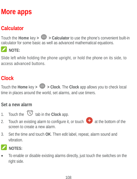  108 More apps Calculator Touch the Home key &gt;   &gt; Calculator to use the phone’s convenient built-in calculator for some basic as well as advanced mathematical equations.    NOTE: Slide left while holding the phone upright, or hold the phone on its side, to access advanced buttons. Clock Touch the Home key &gt;   &gt; Clock. The Clock app allows you to check local time in places around the world, set alarms, and use timers. Set a new alarm 1. Touch the   tab in the Clock app. 2. Touch an existing alarm to configure it, or touch    at the bottom of the screen to create a new alarm. 3. Set the time and touch OK. Then edit label, repeat, alarm sound and vibration.  NOTES:  To enable or disable existing alarms directly, just touch the switches on the right side. 