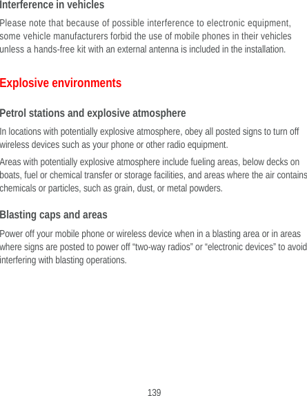  139 Interference in vehicles Please note that because of possible interference to electronic equipment, some vehicle manufacturers forbid the use of mobile phones in their vehicles unless a hands-free kit with an external antenna is included in the installation. Explosive environments Petrol stations and explosive atmosphere In locations with potentially explosive atmosphere, obey all posted signs to turn off wireless devices such as your phone or other radio equipment. Areas with potentially explosive atmosphere include fueling areas, below decks on boats, fuel or chemical transfer or storage facilities, and areas where the air contains chemicals or particles, such as grain, dust, or metal powders. Blasting caps and areas Power off your mobile phone or wireless device when in a blasting area or in areas where signs are posted to power off “two-way radios” or “electronic devices” to avoid interfering with blasting operations.  