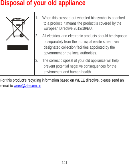  141 Disposal of your old appliance  1.    When this crossed-out wheeled bin symbol is attached to a product, it means the product is covered by the European Directive 2012/19/EU. 2.    All electrical and electronic products should be disposed of separately from the municipal waste stream via designated collection facilities appointed by the government or the local authorities. 3.    The correct disposal of your old appliance will help prevent potential negative consequences for the environment and human health. For this product’s recycling information based on WEEE directive, please send an e-mail to weee@zte.com.cn