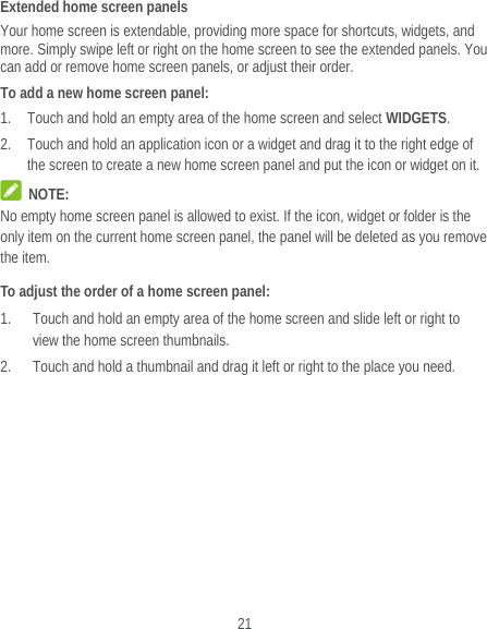  21 Extended home screen panels Your home screen is extendable, providing more space for shortcuts, widgets, and more. Simply swipe left or right on the home screen to see the extended panels. You can add or remove home screen panels, or adjust their order. To add a new home screen panel: 1. Touch and hold an empty area of the home screen and select WIDGETS. 2. Touch and hold an application icon or a widget and drag it to the right edge of the screen to create a new home screen panel and put the icon or widget on it.  NOTE: No empty home screen panel is allowed to exist. If the icon, widget or folder is the only item on the current home screen panel, the panel will be deleted as you remove the item. To adjust the order of a home screen panel: 1. Touch and hold an empty area of the home screen and slide left or right to view the home screen thumbnails. 2. Touch and hold a thumbnail and drag it left or right to the place you need.  