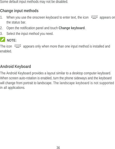  36 Some default input methods may not be disabled. Change input methods 1. When you use the onscreen keyboard to enter text, the icon   appears on the status bar. 2. Open the notification panel and touch Change keyboard. 3. Select the input method you need.  NOTE: The icon    appears only when more than one input method is installed and enabled.  Android Keyboard The Android Keyboard provides a layout similar to a desktop computer keyboard. When screen auto-rotation is enabled, turn the phone sideways and the keyboard will change from portrait to landscape. The landscape keyboard is not supported in all applications. 