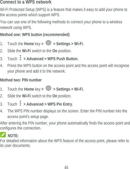  45 Connect to a WPS network Wi-Fi Protected Setup (WPS) is a feature that makes it easy to add your phone to the access points which support WPS. You can use one of the following methods to connect your phone to a wireless network using WPS. Method one: WPS button (recommended) 1. Touch the Home key &gt;    &gt; Settings &gt; Wi-Fi. 2. Slide the Wi-Fi switch to the On position. 3. Touch    &gt; Advanced &gt; WPS Push Button. 4. Press the WPS button on the access point and the access point will recognise your phone and add it to the network. Method two: PIN number 1. Touch the Home key &gt;    &gt; Settings &gt; Wi-Fi. 2. Slide the Wi-Fi switch to the On position. 3. Touch    &gt; Advanced &gt; WPS Pin Entry. 4. The WPS PIN number displays on the screen. Enter the PIN number into the access point&apos;s setup page. After entering the PIN number, your phone automatically finds the access point and configures the connection.  NOTE: For detailed information about the WPS feature of the access point, please refer to its user documents. 