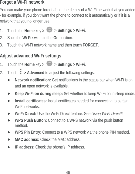  46 Forget a Wi-Fi network You can make your phone forget about the details of a Wi-Fi network that you added - for example, if you don’t want the phone to connect to it automatically or if it is a network that you no longer use.   1. Touch the Home key &gt;    &gt; Settings &gt; Wi-Fi. 2. Slide the Wi-Fi switch to the On position. 3. Touch the Wi-Fi network name and then touch FORGET. Adjust advanced Wi-Fi settings 1. Touch the Home key &gt;    &gt; Settings &gt; Wi-Fi. 2. Touch   &gt; Advanced to adjust the following settings.  Network notification: Get notifications in the status bar when Wi-Fi is on and an open network is available.  Keep Wi-Fi on during sleep: Set whether to keep Wi-Fi on in sleep mode.  Install certificates: Install certificates needed for connecting to certain Wi-Fi networks.  Wi-Fi Direct: Use the Wi-Fi Direct feature. See Using Wi-Fi Direct®.  WPS Push Button: Connect to a WPS network via the push button method.  WPS Pin Entry: Connect to a WPS network via the phone PIN method.  MAC address: Check the MAC address.  IP address: Check the phone’s IP address. 