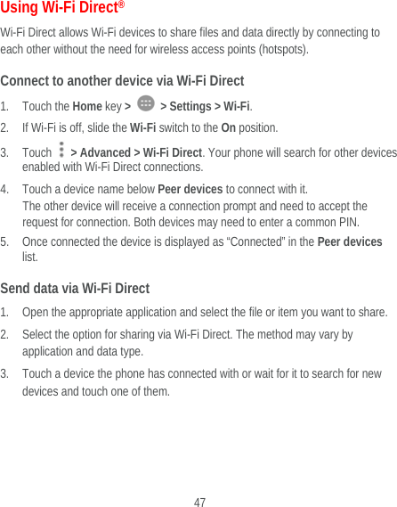  47 Using Wi-Fi Direct® Wi-Fi Direct allows Wi-Fi devices to share files and data directly by connecting to each other without the need for wireless access points (hotspots). Connect to another device via Wi-Fi Direct 1. Touch the Home key &gt;    &gt; Settings &gt; Wi-Fi. 2. If Wi-Fi is off, slide the Wi-Fi switch to the On position. 3. Touch   &gt; Advanced &gt; Wi-Fi Direct. Your phone will search for other devices enabled with Wi-Fi Direct connections.   4. Touch a device name below Peer devices to connect with it. The other device will receive a connection prompt and need to accept the request for connection. Both devices may need to enter a common PIN. 5. Once connected the device is displayed as “Connected” in the Peer devices list. Send data via Wi-Fi Direct 1. Open the appropriate application and select the file or item you want to share. 2. Select the option for sharing via Wi-Fi Direct. The method may vary by application and data type. 3. Touch a device the phone has connected with or wait for it to search for new devices and touch one of them.   